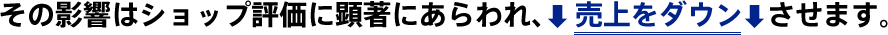 その影響はショップ評価に顕著にあらわれ、売上をダウンさせます。