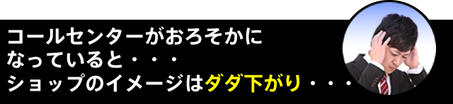 コールセンターがおろそかになっていると・・・ショップのイメージはダダ下がり・・・